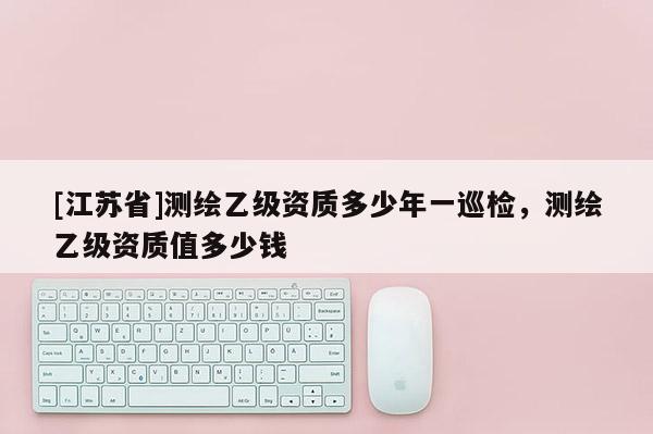 [江蘇省]測繪乙級資質(zhì)多少年一巡檢，測繪乙級資質(zhì)值多少錢