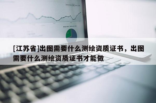 [江蘇省]出圖需要什么測繪資質證書，出圖需要什么測繪資質證書才能做