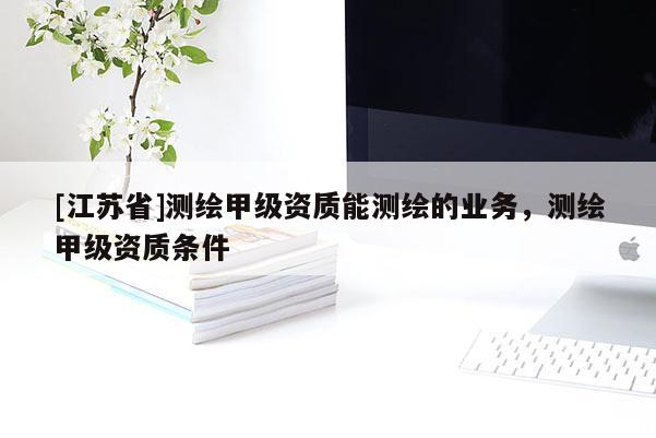 [江蘇省]測繪甲級資質(zhì)能測繪的業(yè)務(wù)，測繪甲級資質(zhì)條件