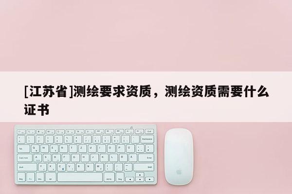 [江蘇省]測繪要求資質，測繪資質需要什么證書