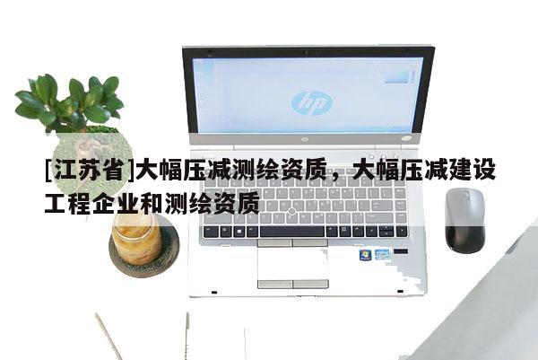 [江蘇省]大幅壓減測繪資質，大幅壓減建設工程企業和測繪資質
