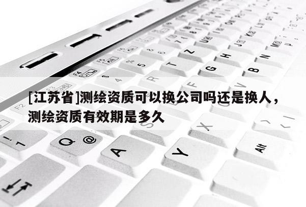 [江蘇省]測繪資質可以換公司嗎還是換人，測繪資質有效期是多久