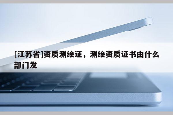 [江蘇省]資質(zhì)測(cè)繪證，測(cè)繪資質(zhì)證書由什么部門發(fā)