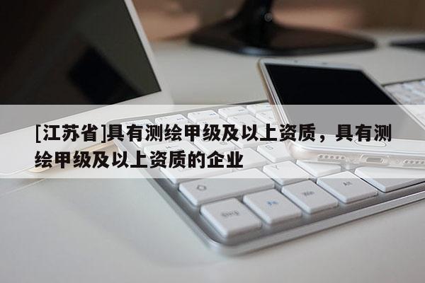 [江蘇省]具有測(cè)繪甲級(jí)及以上資質(zhì)，具有測(cè)繪甲級(jí)及以上資質(zhì)的企業(yè)