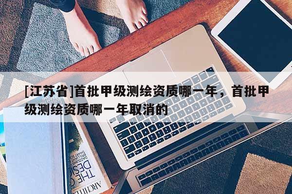 [江蘇省]首批甲級(jí)測(cè)繪資質(zhì)哪一年，首批甲級(jí)測(cè)繪資質(zhì)哪一年取消的