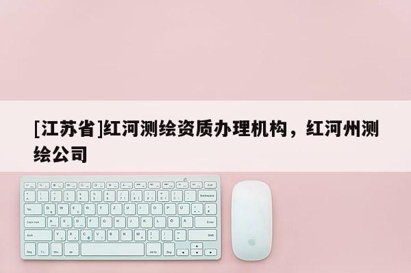 [江蘇省]紅河測繪資質辦理機構，紅河州測繪公司