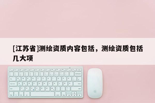 [江蘇省]測(cè)繪資質(zhì)內(nèi)容包括，測(cè)繪資質(zhì)包括幾大項(xiàng)