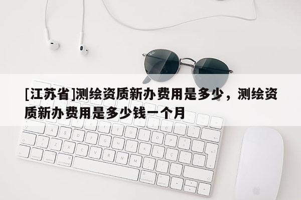 [江蘇省]測繪資質新辦費用是多少，測繪資質新辦費用是多少錢一個月