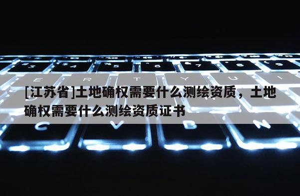 [江蘇省]土地確權需要什么測繪資質，土地確權需要什么測繪資質證書