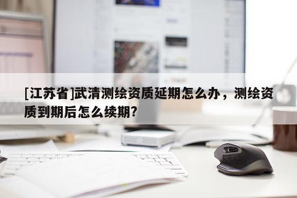 [江蘇省]武清測繪資質延期怎么辦，測繪資質到期后怎么續期?