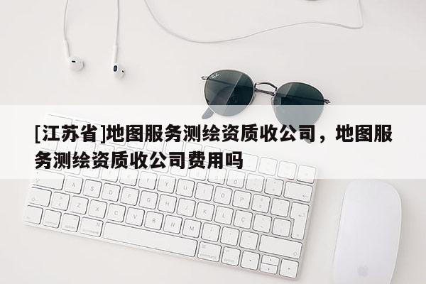 [江蘇省]地圖服務測繪資質收公司，地圖服務測繪資質收公司費用嗎