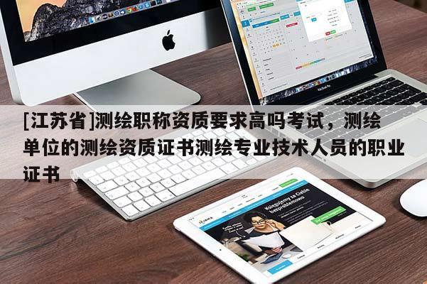 [江蘇省]測繪職稱資質要求高嗎考試，測繪單位的測繪資質證書測繪專業技術人員的職業證書
