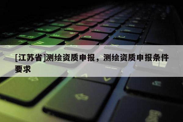 [江蘇省]測繪資質(zhì)申報，測繪資質(zhì)申報條件要求