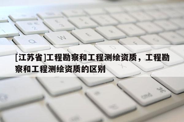 [江蘇省]工程勘察和工程測繪資質，工程勘察和工程測繪資質的區別