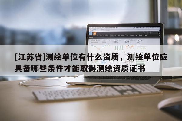 [江蘇省]測繪單位有什么資質，測繪單位應具備哪些條件才能取得測繪資質證書