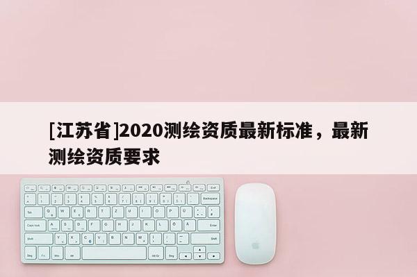 [江蘇省]2020測繪資質(zhì)最新標(biāo)準(zhǔn)，最新測繪資質(zhì)要求