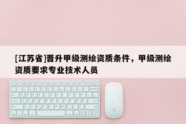 [江蘇省]晉升甲級測繪資質條件，甲級測繪資質要求專業技術人員