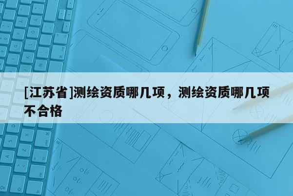 [江蘇省]測繪資質(zhì)哪幾項，測繪資質(zhì)哪幾項不合格