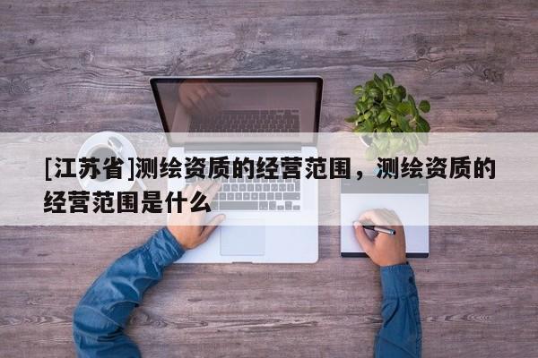 [江蘇省]測繪資質的經營范圍，測繪資質的經營范圍是什么