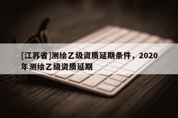 [江蘇省]測繪乙級資質(zhì)延期條件，2020年測繪乙級資質(zhì)延期