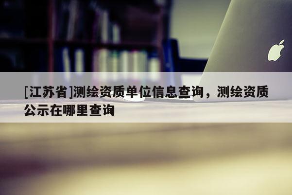 [江蘇省]測繪資質單位信息查詢，測繪資質公示在哪里查詢