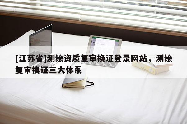 [江蘇省]測繪資質復審換證登錄網站，測繪復審換證三大體系