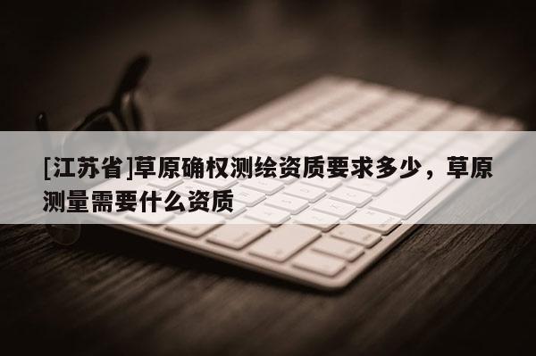 [江蘇省]草原確權測繪資質要求多少，草原測量需要什么資質