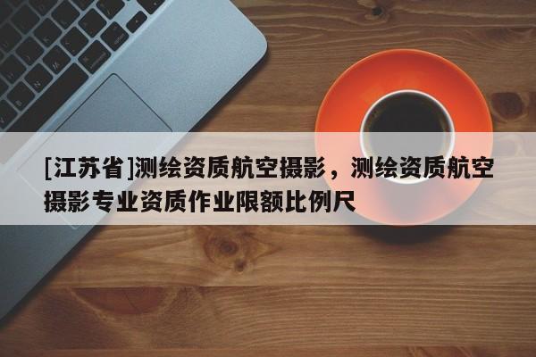 [江蘇省]測繪資質航空攝影，測繪資質航空攝影專業資質作業限額比例尺