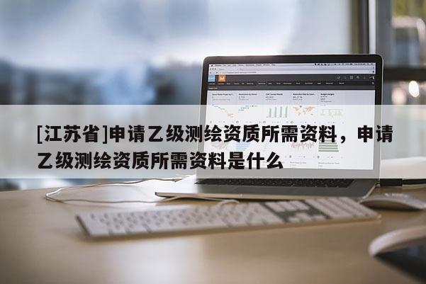 [江蘇省]申請乙級測繪資質(zhì)所需資料，申請乙級測繪資質(zhì)所需資料是什么