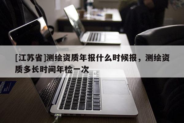 [江蘇省]測繪資質(zhì)年報(bào)什么時(shí)候報(bào)，測繪資質(zhì)多長時(shí)間年檢一次