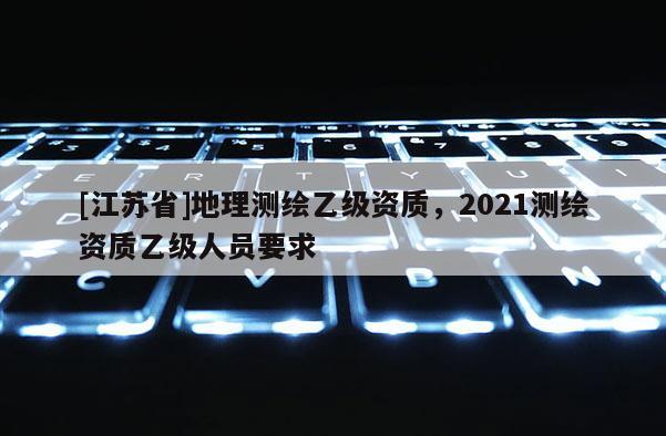 [江蘇省]地理測繪乙級資質，2021測繪資質乙級人員要求