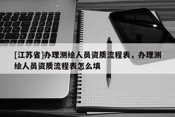 [江蘇省]辦理測繪人員資質流程表，辦理測繪人員資質流程表怎么填