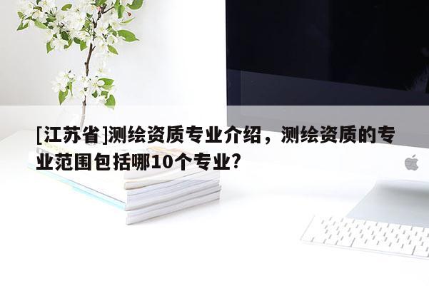 [江蘇省]測繪資質專業介紹，測繪資質的專業范圍包括哪10個專業?