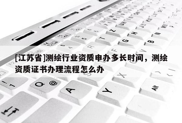 [江蘇省]測繪行業資質申辦多長時間，測繪資質證書辦理流程怎么辦