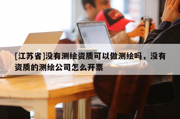 [江蘇省]沒有測繪資質可以做測繪嗎，沒有資質的測繪公司怎么開票