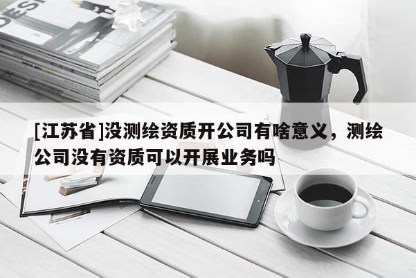 [江蘇省]沒測繪資質開公司有啥意義，測繪公司沒有資質可以開展業務嗎