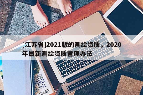 [江蘇省]2021版的測繪資質(zhì)，2020年最新測繪資質(zhì)管理辦法
