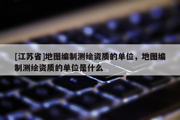 [江蘇省]地圖編制測繪資質的單位，地圖編制測繪資質的單位是什么