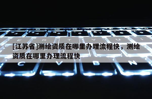 [江蘇省]測繪資質(zhì)在哪里辦理流程快，測繪資質(zhì)在哪里辦理流程快
