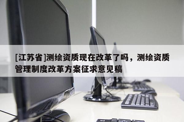 [江蘇省]測繪資質現在改革了嗎，測繪資質管理制度改革方案征求意見稿