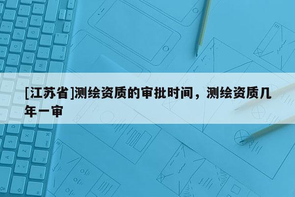 [江蘇省]測繪資質(zhì)的審批時間，測繪資質(zhì)幾年一審