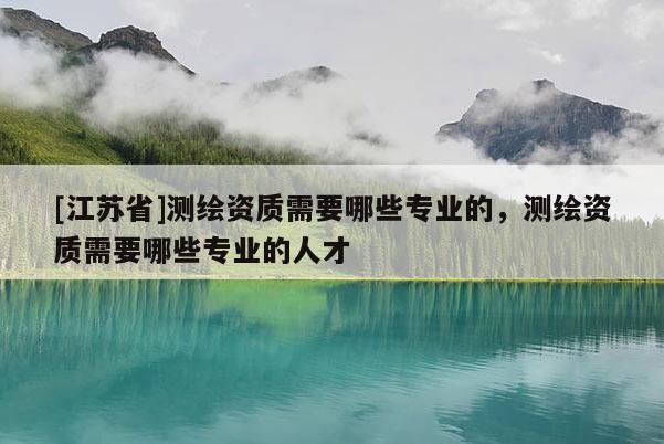 [江蘇省]測繪資質需要哪些專業的，測繪資質需要哪些專業的人才
