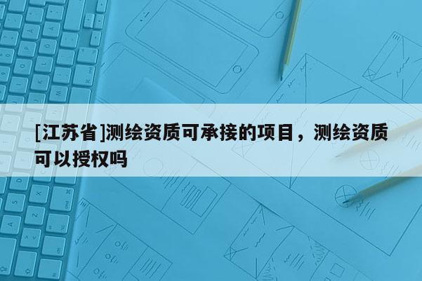 [江蘇省]測繪資質可承接的項目，測繪資質可以授權嗎