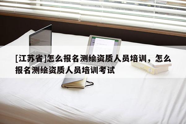 [江蘇省]怎么報名測繪資質人員培訓，怎么報名測繪資質人員培訓考試