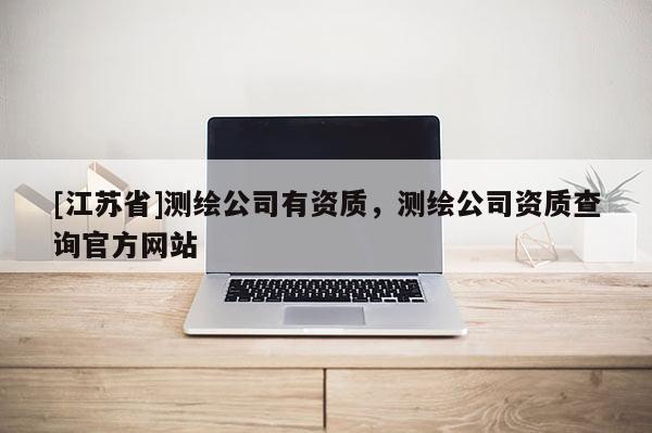 [江蘇省]測(cè)繪公司有資質(zhì)，測(cè)繪公司資質(zhì)查詢官方網(wǎng)站