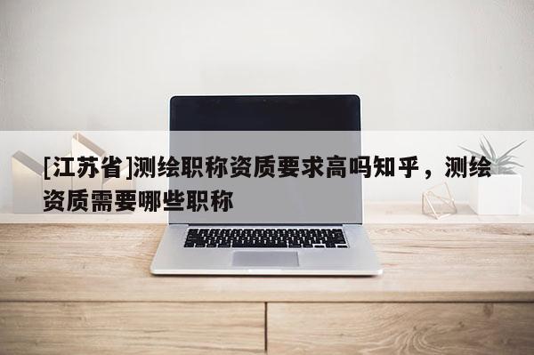 [江蘇省]測繪職稱資質(zhì)要求高嗎知乎，測繪資質(zhì)需要哪些職稱