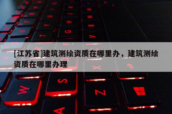 [江蘇省]建筑測繪資質在哪里辦，建筑測繪資質在哪里辦理