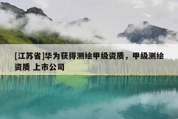 [江蘇省]華為獲得測(cè)繪甲級(jí)資質(zhì)，甲級(jí)測(cè)繪資質(zhì) 上市公司