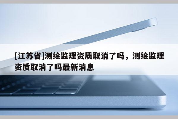 [江蘇省]測繪監理資質取消了嗎，測繪監理資質取消了嗎最新消息