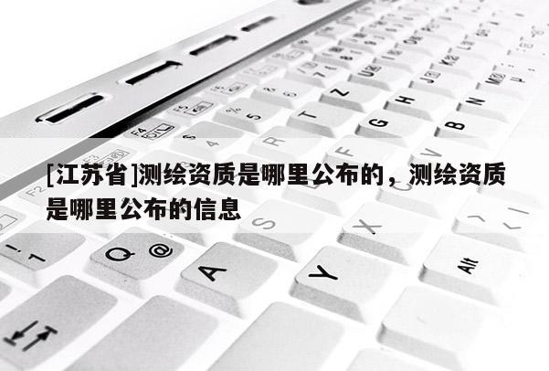 [江蘇省]測繪資質是哪里公布的，測繪資質是哪里公布的信息